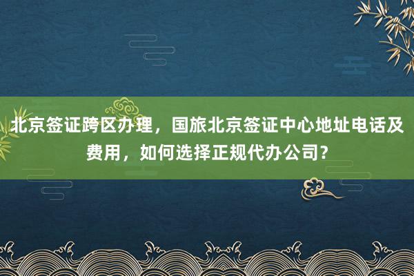 北京签证跨区办理，国旅北京签证中心地址电话及费用，如何选择正规代办公司？