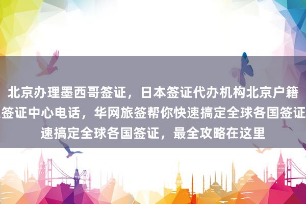 北京办理墨西哥签证，日本签证代办机构北京户籍办日本签证，北京签证中心电话，华网旅签帮你快速搞定全球各国签证，最全攻略在这里