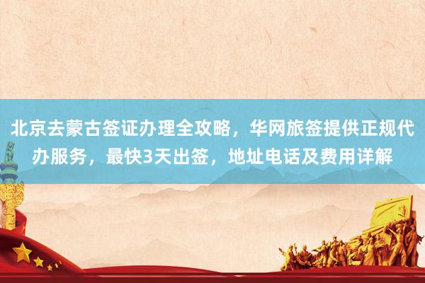 北京去蒙古签证办理全攻略，华网旅签提供正规代办服务，最快3天出签，地址电话及费用详解