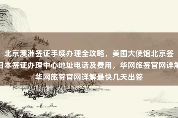 北京澳洲签证手续办理全攻略，美国大使馆北京签证预约流程，日本签证办理中心地址电话及费用，华网旅签官网详解最快几天出签