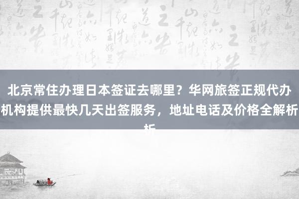 北京常住办理日本签证去哪里？华网旅签正规代办机构提供最快几天出签服务，地址电话及价格全解析