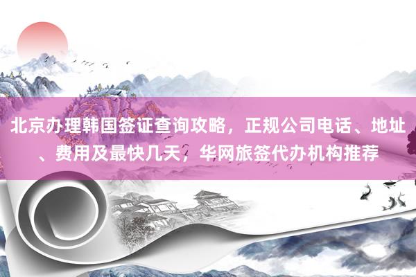 北京办理韩国签证查询攻略，正规公司电话、地址、费用及最快几天，华网旅签代办机构推荐
