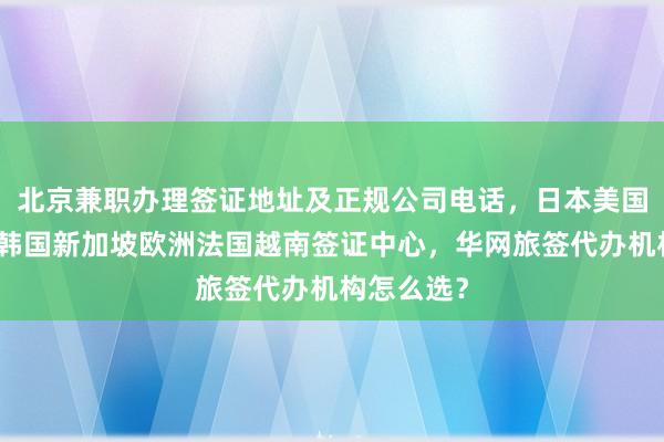 北京兼职办理签证地址及正规公司电话，日本美国泰国英国韩国新加坡欧洲法国越南签证中心，华网旅签代办机构怎么选？
