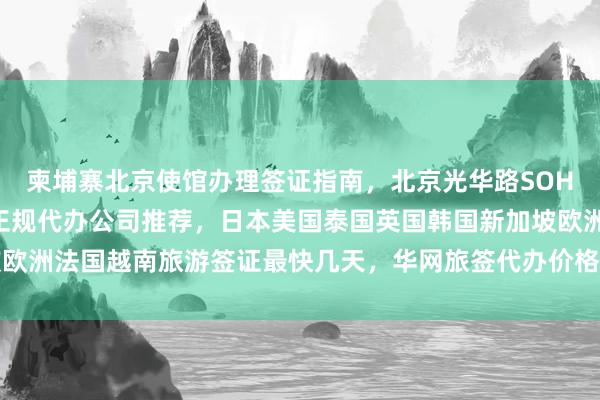 柬埔寨北京使馆办理签证指南，北京光华路SOHO签证中心地址电话，正规代办公司推荐，日本美国泰国英国韩国新加坡欧洲法国越南旅游签证最快几天，华网旅签代办价格及如何选择最厉害机构