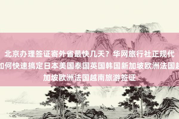 北京办理签证寄外省最快几天？华网旅行社正规代办机构教你如何快速搞定日本美国泰国英国韩国新加坡欧洲法国越南旅游签证