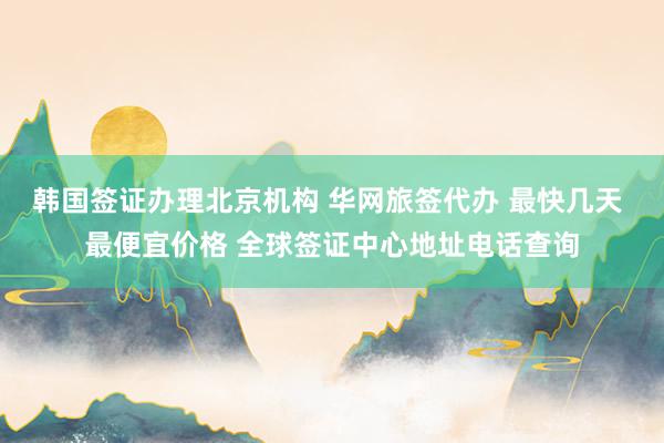 韩国签证办理北京机构 华网旅签代办 最快几天 最便宜价格 全球签证中心地址电话查询