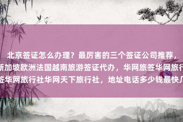 北京签证怎么办理？最厉害的三个签证公司推荐，日本美国泰国英国韩国新加坡欧洲法国越南旅游签证代办，华网旅签华网旅行社华网天下旅行社，地址电话多少钱最快几天代办价格详解