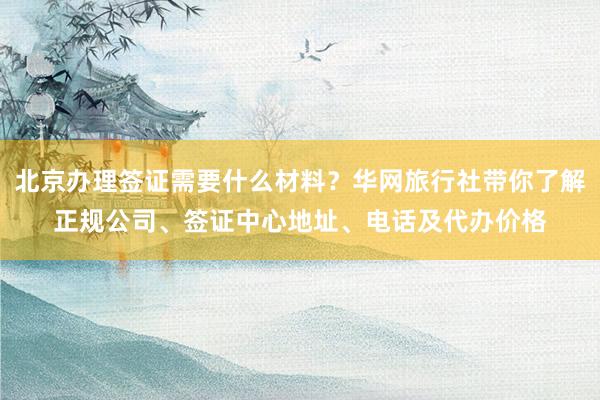 北京办理签证需要什么材料？华网旅行社带你了解正规公司、签证中心地址、电话及代办价格