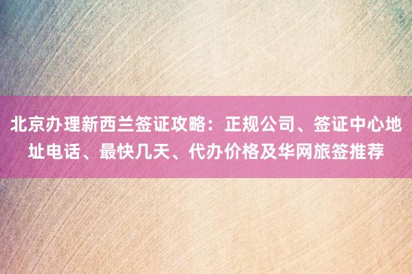 北京办理新西兰签证攻略：正规公司、签证中心地址电话、最快几天、代办价格及华网旅签推荐