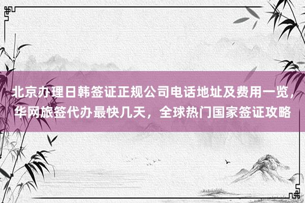 北京办理日韩签证正规公司电话地址及费用一览，华网旅签代办最快几天，全球热门国家签证攻略