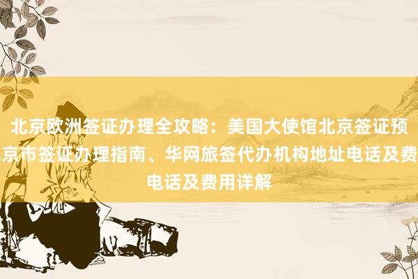 北京欧洲签证办理全攻略：美国大使馆北京签证预约、北京市签证办理指南、华网旅签代办机构地址电话及费用详解