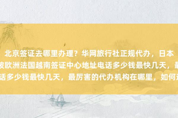 北京签证去哪里办理？华网旅行社正规代办，日本美国泰国英国韩国新加坡欧洲法国越南签证中心地址电话多少钱最快几天，最厉害的代办机构在哪里，如何选择？