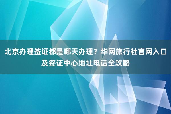 北京办理签证都是哪天办理？华网旅行社官网入口及签证中心地址电话全攻略