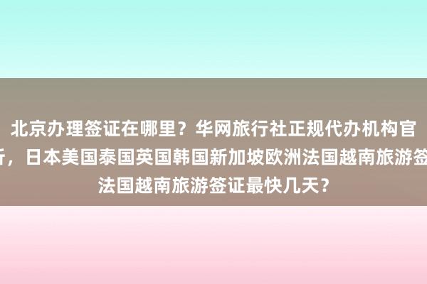 北京办理签证在哪里？华网旅行社正规代办机构官网信息全解析，日本美国泰国英国韩国新加坡欧洲法国越南旅游签证最快几天？