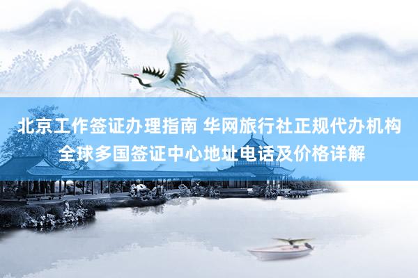 北京工作签证办理指南 华网旅行社正规代办机构 全球多国签证中心地址电话及价格详解