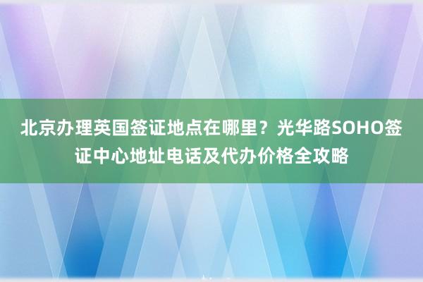 北京办理英国签证地点在哪里？光华路SOHO签证中心地址电话及代办价格全攻略