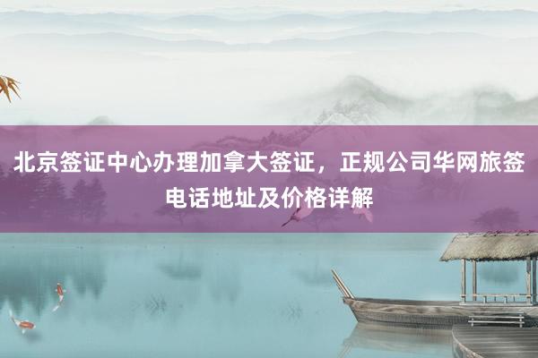 北京签证中心办理加拿大签证，正规公司华网旅签电话地址及价格详解