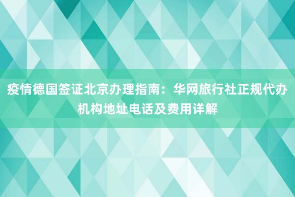 疫情德国签证北京办理指南：华网旅行社正规代办机构地址电话及费用详解