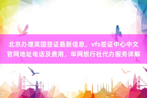 北京办理英国签证最新信息，vfs签证中心中文官网地址电话及费用，华网旅行社代办服务详解
