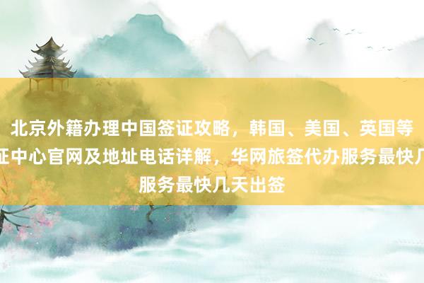 北京外籍办理中国签证攻略，韩国、美国、英国等多国签证中心官网及地址电话详解，华网旅签代办服务最快几天出签