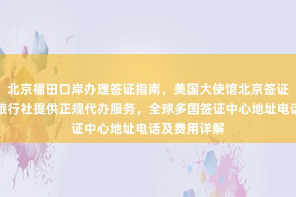 北京福田口岸办理签证指南，美国大使馆北京签证预约，华网旅行社提供正规代办服务，全球多国签证中心地址电话及费用详解