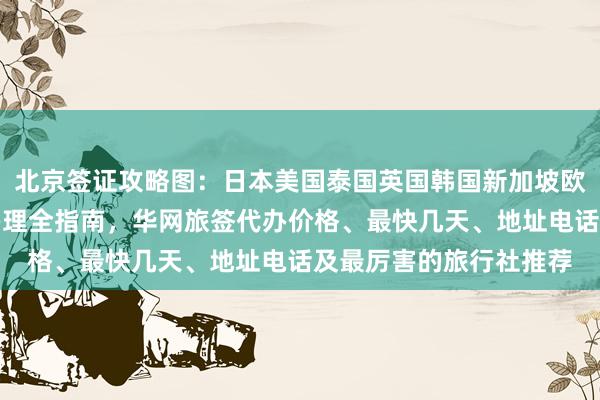 北京签证攻略图：日本美国泰国英国韩国新加坡欧洲法国越南旅游签证办理全指南，华网旅签代办价格、最快几天、地址电话及最厉害的旅行社推荐