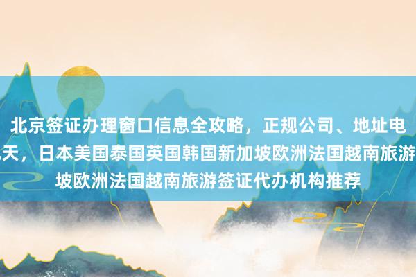 北京签证办理窗口信息全攻略，正规公司、地址电话、价格及最快几天，日本美国泰国英国韩国新加坡欧洲法国越南旅游签证代办机构推荐