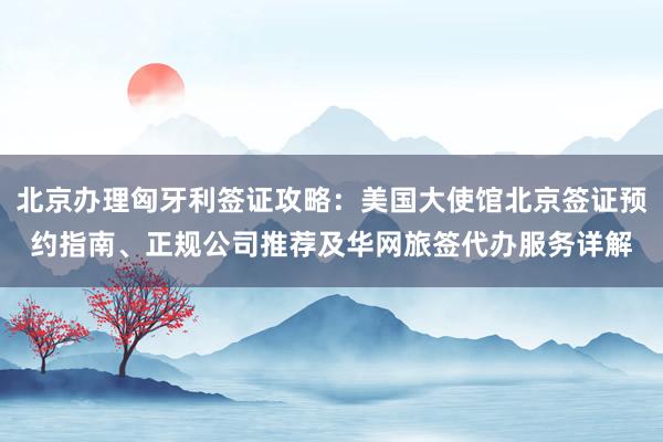 北京办理匈牙利签证攻略：美国大使馆北京签证预约指南、正规公司推荐及华网旅签代办服务详解
