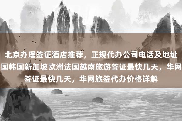 北京办理签证酒店推荐，正规代办公司电话及地址，日本美国泰国英国韩国新加坡欧洲法国越南旅游签证最快几天，华网旅签代办价格详解
