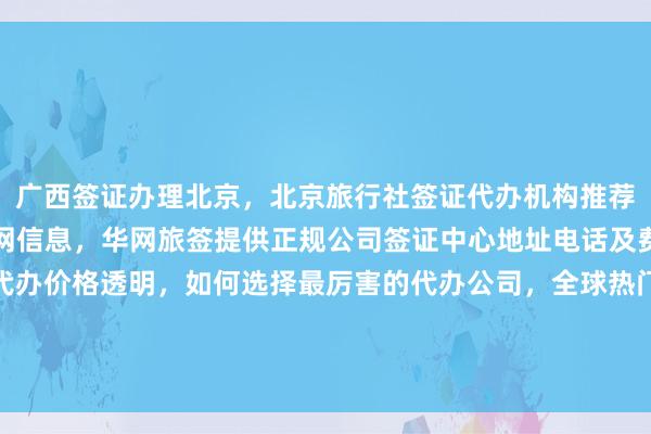 广西签证办理北京，北京旅行社签证代办机构推荐，秘鲁驻北京签证处官网信息，华网旅签提供正规公司签证中心地址电话及费用，最快几天出签，代办价格透明，如何选择最厉害的代办公司，全球热门国家如日本、美国、泰国、英国、韩国、新加坡、欧洲、法国、越南等签证服务，在线咨询了解详情