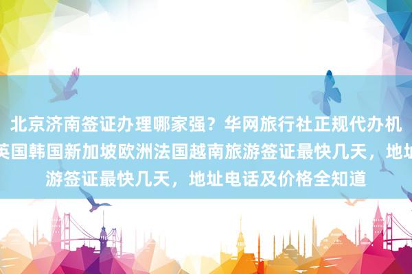 北京济南签证办理哪家强？华网旅行社正规代办机构，日本美国泰国英国韩国新加坡欧洲法国越南旅游签证最快几天，地址电话及价格全知道