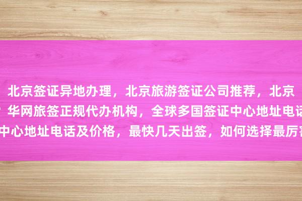 北京签证异地办理，北京旅游签证公司推荐，北京办理加拿大签证哪家好？华网旅签正规代办机构，全球多国签证中心地址电话及价格，最快几天出签，如何选择最厉害的代办公司？