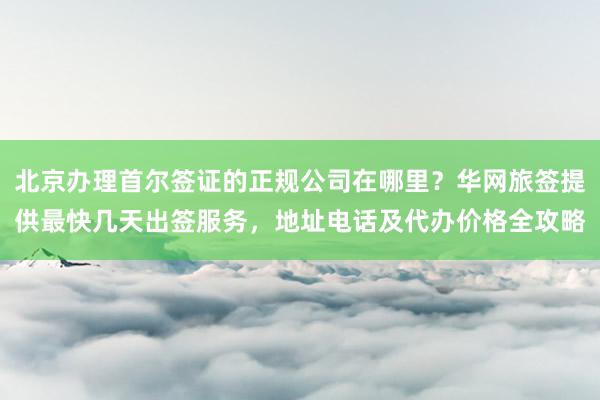北京办理首尔签证的正规公司在哪里？华网旅签提供最快几天出签服务，地址电话及代办价格全攻略