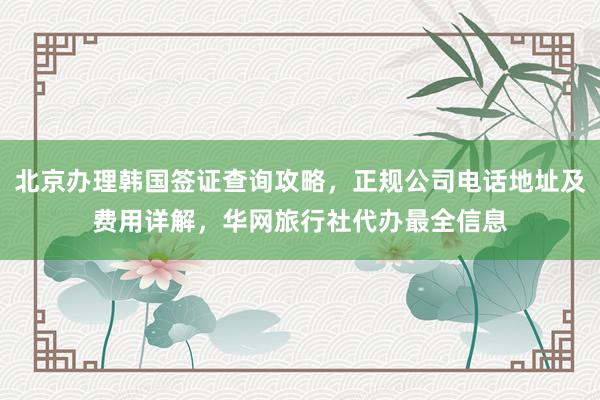 北京办理韩国签证查询攻略，正规公司电话地址及费用详解，华网旅行社代办最全信息