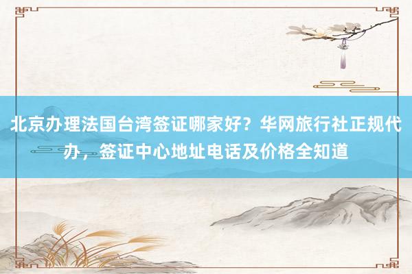 北京办理法国台湾签证哪家好？华网旅行社正规代办，签证中心地址电话及价格全知道