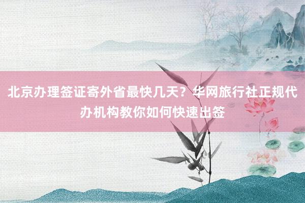 北京办理签证寄外省最快几天？华网旅行社正规代办机构教你如何快速出签