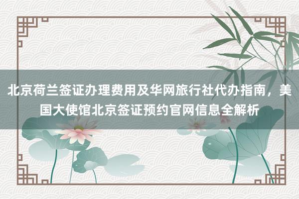 北京荷兰签证办理费用及华网旅行社代办指南，美国大使馆北京签证预约官网信息全解析