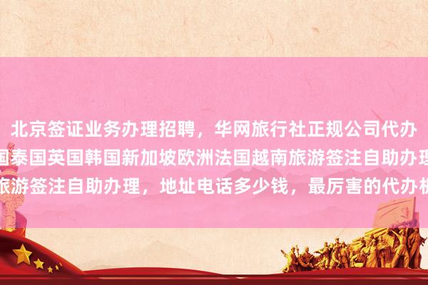 北京签证业务办理招聘，华网旅行社正规公司代办签证最快几天，日本美国泰国英国韩国新加坡欧洲法国越南旅游签注自助办理，地址电话多少钱，最厉害的代办机构在哪里