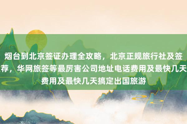 烟台到北京签证办理全攻略，北京正规旅行社及签证代办机构推荐，华网旅签等最厉害公司地址电话费用及最快几天搞定出国旅游