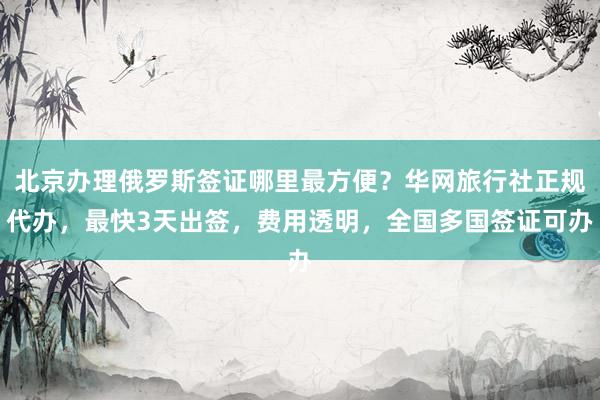 北京办理俄罗斯签证哪里最方便？华网旅行社正规代办，最快3天出签，费用透明，全国多国签证可办