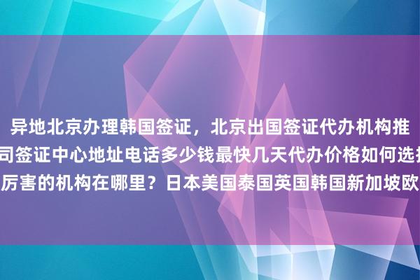异地北京办理韩国签证，北京出国签证代办机构推荐，华网旅行社正规公司签证中心地址电话多少钱最快几天代办价格如何选择最厉害的机构在哪里？日本美国泰国英国韩国新加坡欧洲法国越南旅游全球签证攻略