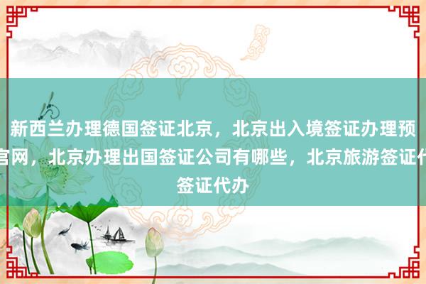 新西兰办理德国签证北京，北京出入境签证办理预约官网，北京办理出国签证公司有哪些，北京旅游签证代办