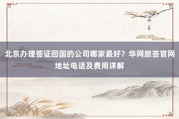 北京办理签证回国的公司哪家最好？华网旅签官网地址电话及费用详解