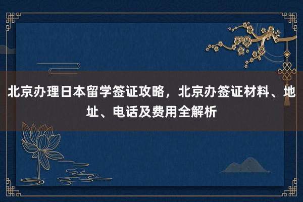 北京办理日本留学签证攻略，北京办签证材料、地址、电话及费用全解析