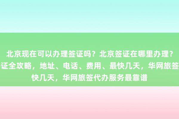 北京现在可以办理签证吗？北京签证在哪里办理？北京办理韩国签证全攻略，地址、电话、费用、最快几天，华网旅签代办服务最靠谱