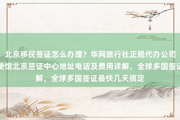 北京移民签证怎么办理？华网旅行社正规代办公司推荐，加拿大使馆北京签证中心地址电话及费用详解，全球多国签证最快几天搞定
