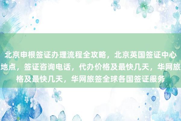北京申根签证办理流程全攻略，北京英国签证中心地址电话，护照办理地点，签证咨询电话，代办价格及最快几天，华网旅签全球各国签证服务