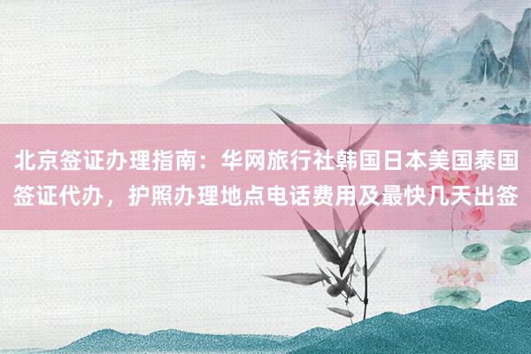 北京签证办理指南：华网旅行社韩国日本美国泰国签证代办，护照办理地点电话费用及最快几天出签