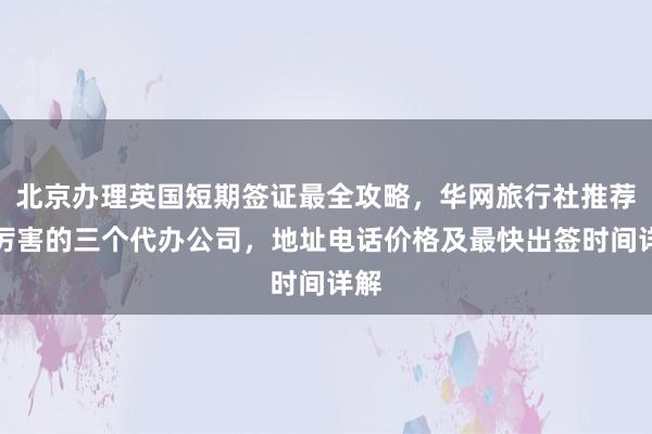 北京办理英国短期签证最全攻略，华网旅行社推荐最厉害的三个代办公司，地址电话价格及最快出签时间详解