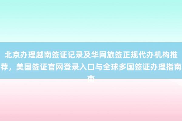 北京办理越南签证记录及华网旅签正规代办机构推荐，美国签证官网登录入口与全球多国签证办理指南